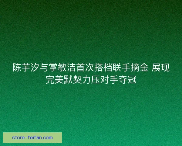 陈芋汐与掌敏洁首次搭档联手摘金 展现完美默契力压对手夺冠 陈芋汐与掌敏洁首次搭档联手摘金 展现完美默契力压对手夺冠