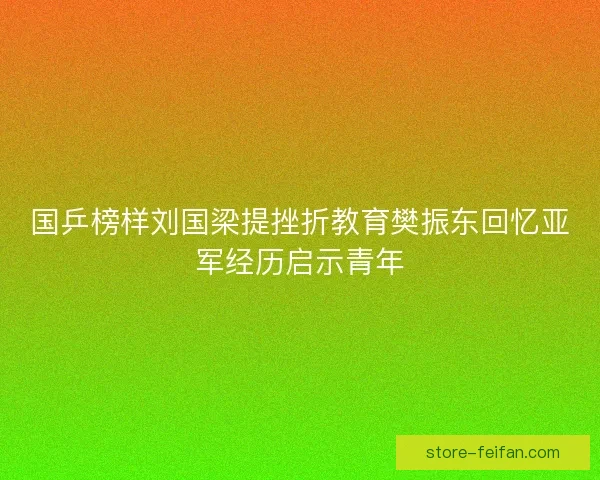 国乒榜样刘国梁提挫折教育樊振东回忆亚军经历启示青年 国乒榜样刘国梁提挫折教育樊振东回忆亚军经历启示青年