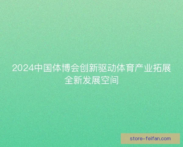 2024中国体博会创新驱动体育产业拓展全新发展空间 2024中国体博会创新驱动体育产业拓展全新发展空间