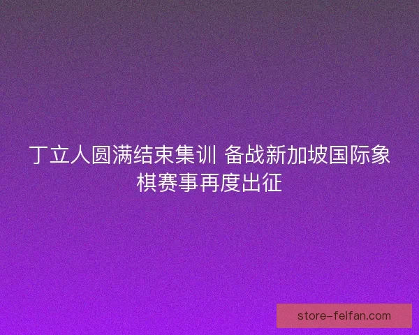 丁立人圆满结束集训 备战新加坡国际象棋赛事再度出征 丁立人圆满结束集训 备战新加坡国际象棋赛事再度出征
