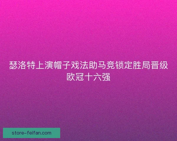 瑟洛特上演帽子戏法助马竞锁定胜局晋级欧冠十六强