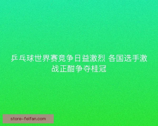 乒乓球世界赛竞争日益激烈 各国选手激战正酣争夺桂冠 乒乓球世界赛竞争日益激烈 各国选手激战正酣争夺桂冠