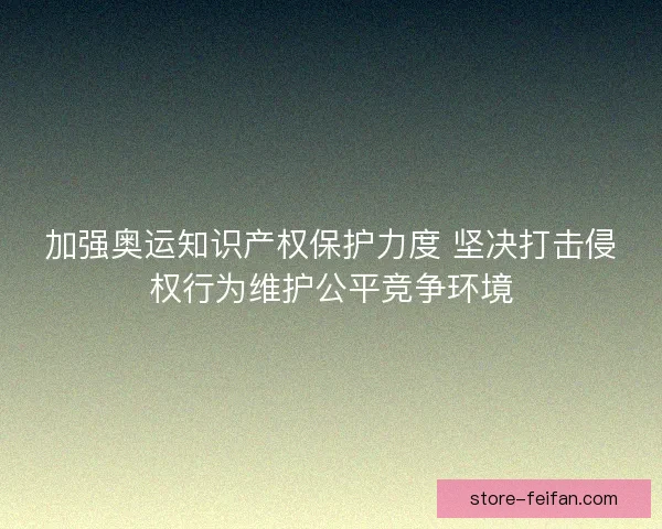 加强奥运知识产权保护力度 坚决打击侵权行为维护公平竞争环境