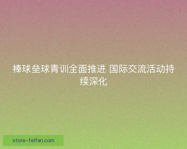 棒球垒球青训全面推进 国际交流活动持续深化 棒球垒球青训全面推进 国际交流活动持续深化