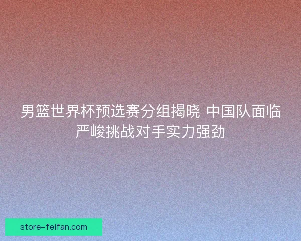 男篮世界杯预选赛分组揭晓 中国队面临严峻挑战对手实力强劲