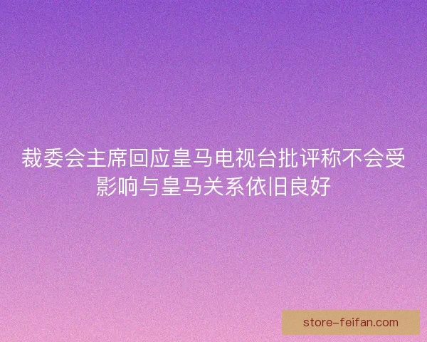 裁委会主席回应皇马电视台批评称不会受影响与皇马关系依旧良好