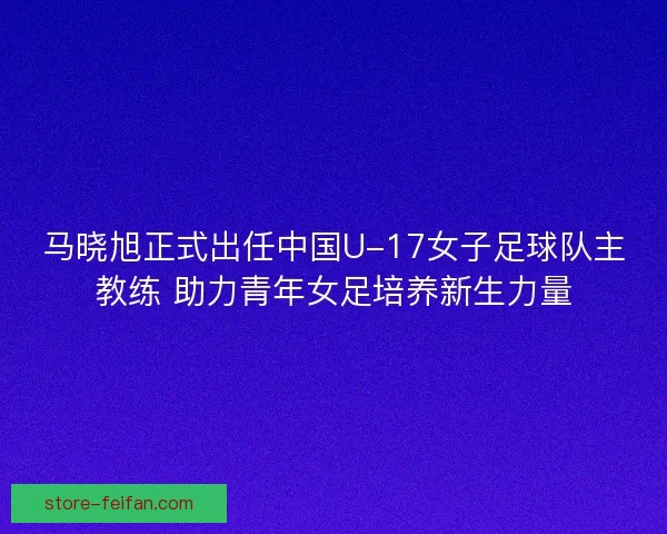 马晓旭正式出任中国U-17女子足球队主教练 助力青年女足培养新生力量 马晓旭正式出任中国U-17女子足球队主教练 助力青年女足培养新生力量