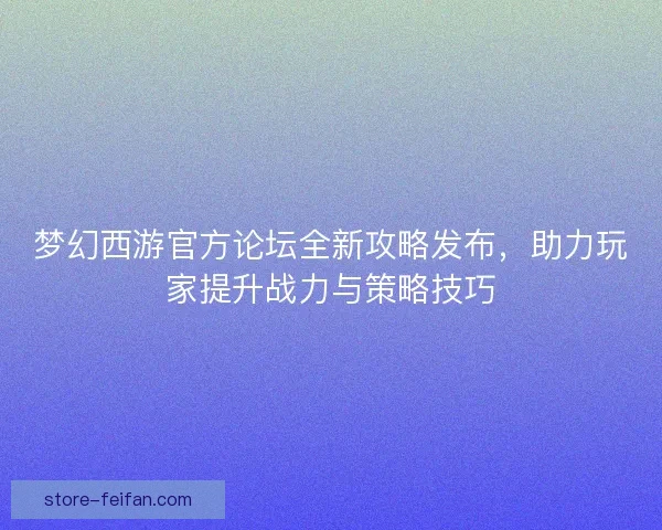 梦幻西游官方论坛全新攻略发布，助力玩家提升战力与策略技巧