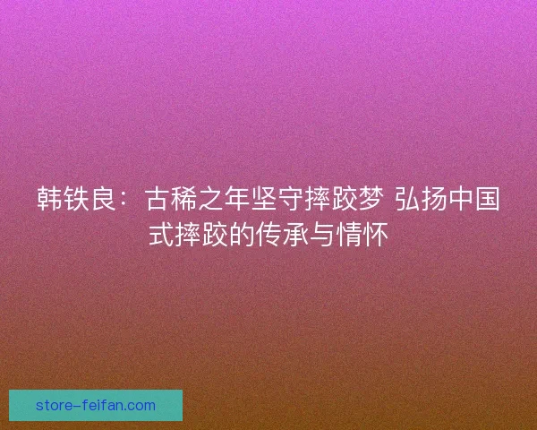韩铁良:古稀之年坚守摔跤梦 弘扬中国式摔跤的传承与情怀 韩铁良:古稀之年坚守摔跤梦 弘扬中国式摔跤的传承与情怀