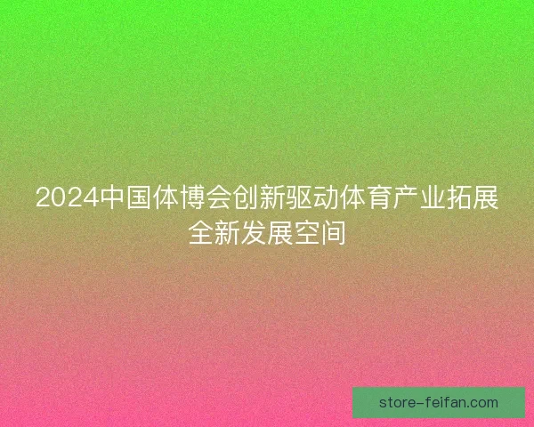 2024中国体博会创新驱动体育产业拓展全新发展空间 2024中国体博会创新驱动体育产业拓展全新发展空间