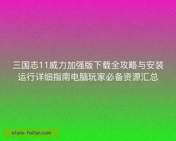 三国志11威力加强版下载全攻略与安装运行详细指南电脑玩家必备资源汇总 三国志11威力加强版下载全攻略与安装运行详细指南电脑玩家必备资源汇总
