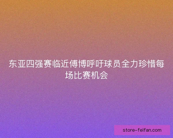 东亚四强赛临近傅博呼吁球员全力珍惜每场比赛机会 东亚四强赛临近傅博呼吁球员全力珍惜每场比赛机会