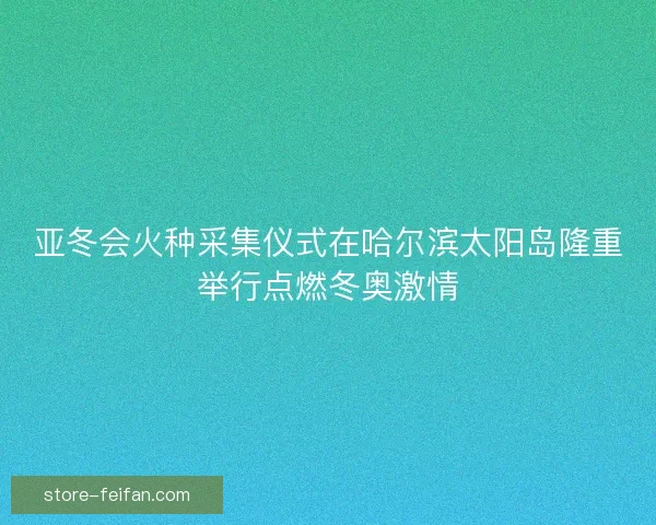 亚冬会火种采集仪式在哈尔滨太阳岛隆重举行点燃冬奥激情 亚冬会火种采集仪式在哈尔滨太阳岛隆重举行点燃冬奥激情