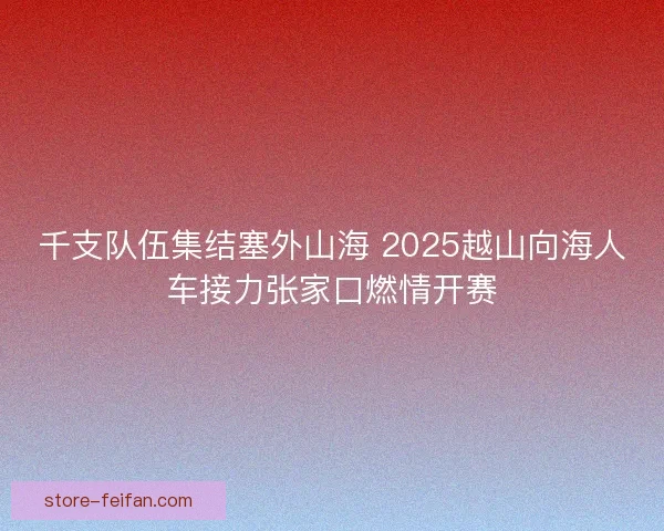 千支队伍集结塞外山海 2025越山向海人车接力张家口燃情开赛 千支队伍集结塞外山海 2025越山向海人车接力张家口燃情开赛