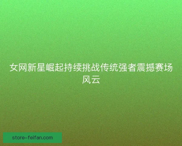 女网新星崛起持续挑战传统强者震撼赛场风云